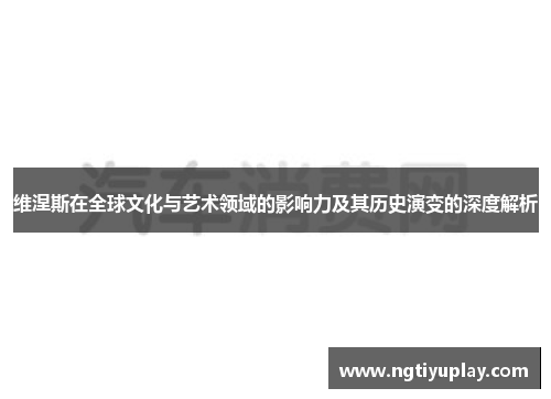 维涅斯在全球文化与艺术领域的影响力及其历史演变的深度解析