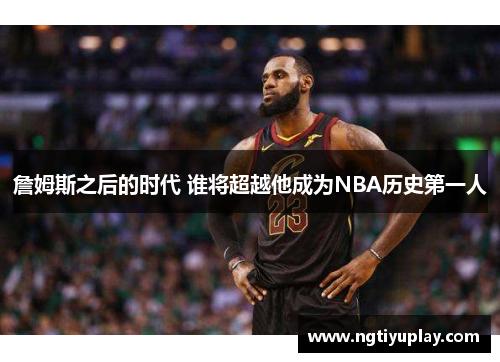 詹姆斯之后的时代 谁将超越他成为NBA历史第一人